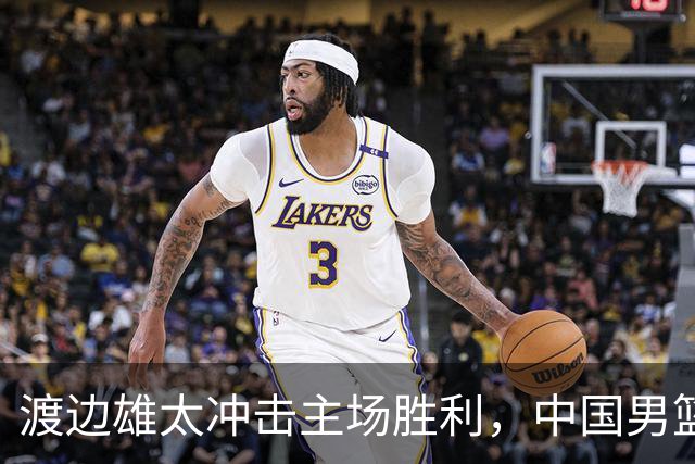 渡边雄太冲击主场胜利，中国男篮需警惕忍不住的对手