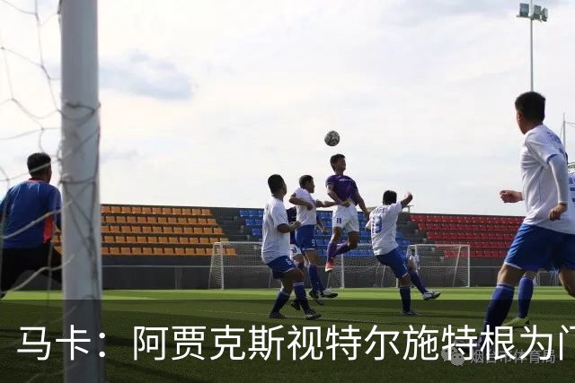 马卡：阿贾克斯视特尔施特根为门将位置优先目标，倾向于租借